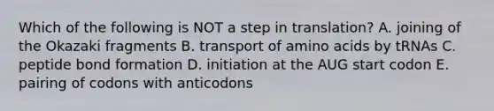 Which of the following is NOT a step in translation? A. joining of the Okazaki fragments B. transport of amino acids by tRNAs C. peptide bond formation D. initiation at the AUG start codon E. pairing of codons with anticodons