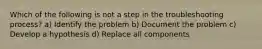 Which of the following is not a step in the troubleshooting process? a) Identify the problem b) Document the problem c) Develop a hypothesis d) Replace all components
