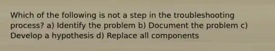 Which of the following is not a step in the troubleshooting process? a) Identify the problem b) Document the problem c) Develop a hypothesis d) Replace all components