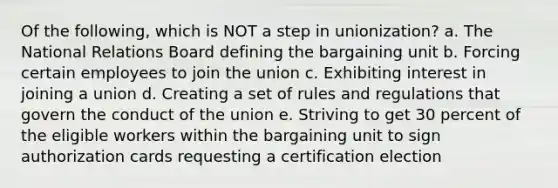 Of the following, which is NOT a step in unionization? a. The National Relations Board defining the bargaining unit b. Forcing certain employees to join the union c. Exhibiting interest in joining a union d. Creating a set of rules and regulations that govern the conduct of the union e. Striving to get 30 percent of the eligible workers within the bargaining unit to sign authorization cards requesting a certification election