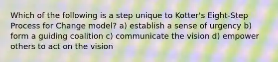 Which of the following is a step unique to Kotter's Eight-Step Process for Change model? a) establish a sense of urgency b) form a guiding coalition c) communicate the vision d) empower others to act on the vision