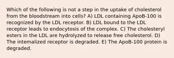 Which of the following is not a step in the uptake of cholesterol from the bloodstream into cells? A) LDL containing ApoB-100 is recognized by the LDL receptor. B) LDL bound to the LDL receptor leads to endocytosis of the complex. C) The cholesteryl esters in the LDL are hydrolyzed to release free cholesterol. D) The intemalized receptor is degraded. E) The ApoB-100 protein is degraded.