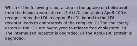 Which of the following is not a step in the uptake of cholesterol from the bloodstream into cells? A) LDL containing ApoB-100 is recognized by the LDL receptor. B) LDL bound to the LDL receptor leads to endocytosis of the complex. C) The cholesteryl esters in the LDL are hydrolyzed to release free cholesterol. D) The internalized receptor is degraded. E) The ApoB-100 protein is degraded.