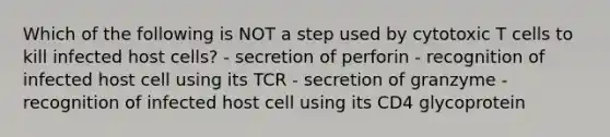 Which of the following is NOT a step used by cytotoxic T cells to kill infected host cells? - secretion of perforin - recognition of infected host cell using its TCR - secretion of granzyme - recognition of infected host cell using its CD4 glycoprotein