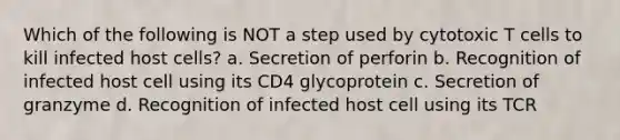 Which of the following is NOT a step used by cytotoxic T cells to kill infected host cells? a. Secretion of perforin b. Recognition of infected host cell using its CD4 glycoprotein c. Secretion of granzyme d. Recognition of infected host cell using its TCR