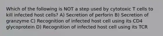 Which of the following is NOT a step used by cytotoxic T cells to kill infected host cells? A) Secretion of perforin B) Secretion of granzyme C) Recognition of infected host cell using its CD4 glycoprotein D) Recognition of infected host cell using its TCR