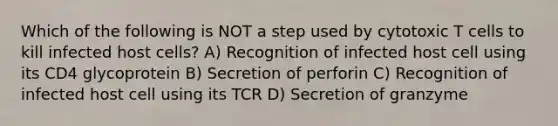 Which of the following is NOT a step used by cytotoxic T cells to kill infected host cells? A) Recognition of infected host cell using its CD4 glycoprotein B) Secretion of perforin C) Recognition of infected host cell using its TCR D) Secretion of granzyme