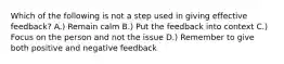 Which of the following is not a step used in giving effective feedback? A.) Remain calm B.) Put the feedback into context C.) Focus on the person and not the issue D.) Remember to give both positive and negative feedback