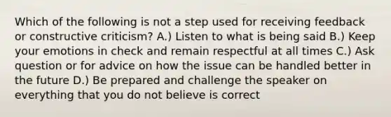 Which of the following is not a step used for receiving feedback or constructive criticism? A.) Listen to what is being said B.) Keep your emotions in check and remain respectful at all times C.) Ask question or for advice on how the issue can be handled better in the future D.) Be prepared and challenge the speaker on everything that you do not believe is correct