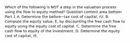 Which of the following is NOT a step in the valuation process using the flow to equity​ method? Question content area bottom Part 1 A. Determine the before−tax cost of​ capital, rU. B. Compute the equity​ value, E​, by discounting the free cash flow to equity using the equity cost of capital. C. Determine the free cash flow to equity of the investment. D. Determine the equity cost of​ capital, rE.