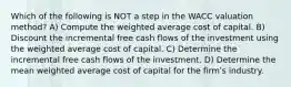 Which of the following is NOT a step in the WACC valuation method? A) Compute the weighted average cost of capital. B) Discount the incremental free cash flows of the investment using the weighted average cost of capital. C) Determine the incremental free cash flows of the investment. D) Determine the mean weighted average cost of capital for the firmʹs industry.