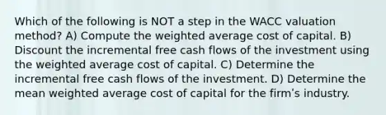 Which of the following is NOT a step in the WACC valuation method? A) Compute the <a href='https://www.questionai.com/knowledge/koL1NUNNcJ-weighted-average' class='anchor-knowledge'>weighted average</a> cost of capital. B) Discount the incremental free cash flows of the investment using the weighted average cost of capital. C) Determine the incremental free cash flows of the investment. D) Determine the mean weighted average cost of capital for the firmʹs industry.