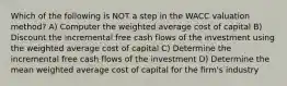 Which of the following is NOT a step in the WACC valuation method? A) Computer the weighted average cost of capital B) Discount the incremental free cash flows of the investment using the weighted average cost of capital C) Determine the incremental free cash flows of the investment D) Determine the mean weighted average cost of capital for the firm's industry