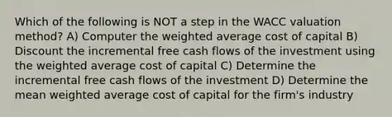 Which of the following is NOT a step in the WACC valuation method? A) Computer the weighted average cost of capital B) Discount the incremental free cash flows of the investment using the weighted average cost of capital C) Determine the incremental free cash flows of the investment D) Determine the mean weighted average cost of capital for the firm's industry