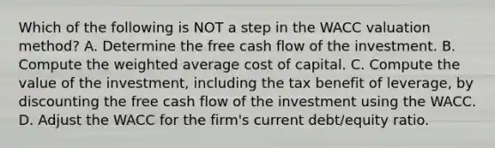 Which of the following is NOT a step in the WACC valuation​ method? A. Determine the free cash flow of the investment. B. Compute the weighted average cost of capital. C. Compute the value of the​ investment, including the tax benefit of​ leverage, by discounting the free cash flow of the investment using the WACC. D. Adjust the WACC for the​ firm's current​ debt/equity ratio.