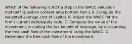 Which of the following is NOT a step in the WACC valuation​ method? Question content area bottom Part 1 A. Compute the weighted average cost of capital. B. Adjust the WACC for the​ firm's current​ debt/equity ratio. C. Compute the value of the​ investment, including the tax benefit of​ leverage, by discounting the free cash flow of the investment using the WACC. D. Determine the free cash flow of the investment.