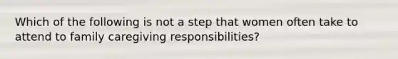 Which of the following is not a step that women often take to attend to family caregiving responsibilities?