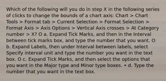 Which of the following will you do in step X in the following series of clicks to change the bounds of a chart axis: Chart > Chart Tools > Format tab > Current Selection > Format Selection > Format Axis > Axis Options > Vertical Axis crosses > At Category number > X? O a. Expand Tick Marks, and then in the Interval between tick marks box, and type the number that you want. O b. Expand Labels, then under Interval between labels, select Specify interval unit and type the number you want in the text box. O c. Expand Tick Marks, and then select the options that you want in the Major type and Minor type boxes. • d. Type the number that you want in the text box.