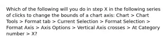 Which of the following will you do in step X in the following series of clicks to change the bounds of a chart axis: Chart > Chart Tools > Format tab > Current Selection > Format Selection > Format Axis > Axis Options > Vertical Axis crosses > At Category number > X?