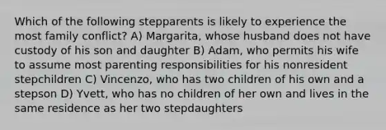 Which of the following stepparents is likely to experience the most family conflict? A) Margarita, whose husband does not have custody of his son and daughter B) Adam, who permits his wife to assume most parenting responsibilities for his nonresident stepchildren C) Vincenzo, who has two children of his own and a stepson D) Yvett, who has no children of her own and lives in the same residence as her two stepdaughters