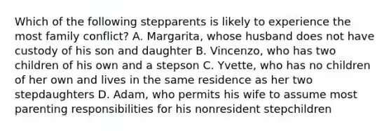 Which of the following stepparents is likely to experience the most family conflict? A. Margarita, whose husband does not have custody of his son and daughter B. Vincenzo, who has two children of his own and a stepson C. Yvette, who has no children of her own and lives in the same residence as her two stepdaughters D. Adam, who permits his wife to assume most parenting responsibilities for his nonresident stepchildren