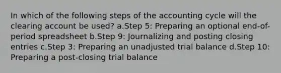 In which of the following steps of the accounting cycle will the clearing account be used? a.Step 5: Preparing an optional end-of-period spreadsheet b.Step 9: Journalizing and posting closing entries c.Step 3: Preparing an unadjusted trial balance d.Step 10: Preparing a post-closing trial balance