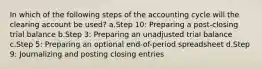 In which of the following steps of the accounting cycle will the clearing account be used? a.Step 10: Preparing a post-closing trial balance b.Step 3: Preparing an unadjusted trial balance c.Step 5: Preparing an optional end-of-period spreadsheet d.Step 9: Journalizing and posting closing entries