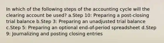 In which of the following steps of the accounting cycle will the clearing account be used? a.Step 10: Preparing a post-closing trial balance b.Step 3: Preparing an unadjusted trial balance c.Step 5: Preparing an optional end-of-period spreadsheet d.Step 9: Journalizing and posting closing entries