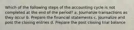 Which of the following steps of the accounting cycle is not completed at the end of the​ period? a. Journalize transactions as they occur b. Prepare the financial statements c. Journalize and post the closing entries d. Prepare the post closing trial balance