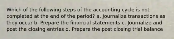 Which of the following steps of the accounting cycle is not completed at the end of the​ period? a. Journalize transactions as they occur b. Prepare the financial statements c. Journalize and post the closing entries d. Prepare the post closing trial balance