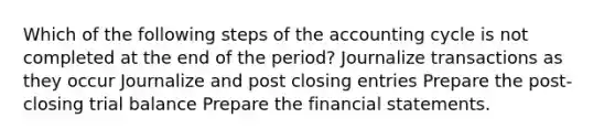 Which of the following steps of the accounting cycle is not completed at the end of the period? Journalize transactions as they occur Journalize and post closing entries Prepare the post-closing trial balance Prepare the financial statements.