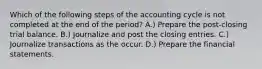 Which of the following steps of the accounting cycle is not completed at the end of the period? A.) Prepare the post-closing trial balance. B.) Journalize and post the closing entries. C.) Journalize transactions as the occur. D.) Prepare the financial statements.