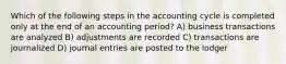 Which of the following steps in the accounting cycle is completed only at the end of an accounting period? A) business transactions are analyzed B) adjustments are recorded C) transactions are journalized D) journal entries are posted to the lodger