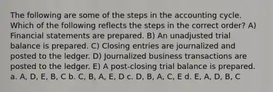 The following are some of the steps in <a href='https://www.questionai.com/knowledge/k10xCJF4P3-the-accounting-cycle' class='anchor-knowledge'>the accounting cycle</a>. Which of the following reflects the steps in the correct order? A) <a href='https://www.questionai.com/knowledge/kFBJaQCz4b-financial-statements' class='anchor-knowledge'>financial statements</a> are prepared. B) An unadjusted trial balance is prepared. C) <a href='https://www.questionai.com/knowledge/kosjhwC4Ps-closing-entries' class='anchor-knowledge'>closing entries</a> are journalized and posted to the ledger. D) Journalized business transactions are posted to the ledger. E) A post-closing trial balance is prepared. a. A, D, E, B, C b. C, B, A, E, D c. D, B, A, C, E d. E, A, D, B, C