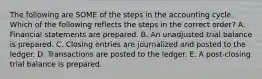 The following are SOME of the steps in the accounting cycle. Which of the following reflects the steps in the correct order? A. Financial statements are prepared. B. An unadjusted trial balance is prepared. C. Closing entries are journalized and posted to the ledger. D. Transactions are posted to the ledger. E. A post-closing trial balance is prepared.