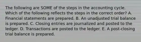 The following are SOME of the steps in the accounting cycle. Which of the following reflects the steps in the correct order? A. Financial statements are prepared. B. An unadjusted trial balance is prepared. C. Closing entries are journalized and posted to the ledger. D. Transactions are posted to the ledger. E. A post-closing trial balance is prepared.