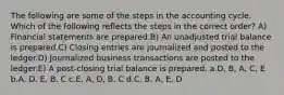 The following are some of the steps in the accounting cycle. Which of the following reflects the steps in the correct order? A) Financial statements are prepared.B) An unadjusted trial balance is prepared.C) Closing entries are journalized and posted to the ledger.D) Journalized business transactions are posted to the ledger.E) A post-closing trial balance is prepared. a.D, B, A, C, E b.A, D, E, B, C c.E, A, D, B, C d.C, B, A, E, D