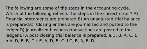 The following are some of the steps in the accounting cycle. Which of the following reflects the steps in the correct order? A) Financial statements are prepared.B) An unadjusted trial balance is prepared.C) Closing entries are journalized and posted to the ledger.D) Journalized business transactions are posted to the ledger.E) A post-closing trial balance is prepared. a.D, B, A, C, E b.A, D, E, B, C c.E, A, D, B, C d.C, B, A, E, D