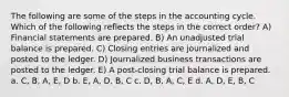 The following are some of the steps in the accounting cycle. Which of the following reflects the steps in the correct order? A) Financial statements are prepared. B) An unadjusted trial balance is prepared. C) Closing entries are journalized and posted to the ledger. D) Journalized business transactions are posted to the ledger. E) A post-closing trial balance is prepared. a. C, B, A, E, D b. E, A, D, B, C c. D, B, A, C, E d. A, D, E, B, C