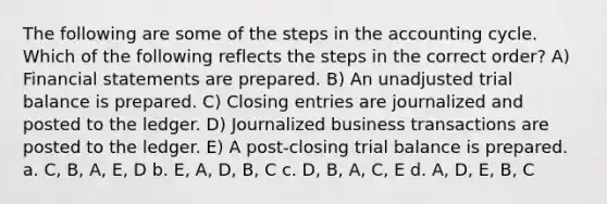 The following are some of the steps in the accounting cycle. Which of the following reflects the steps in the correct order? A) Financial statements are prepared. B) An unadjusted trial balance is prepared. C) Closing entries are journalized and posted to the ledger. D) Journalized business transactions are posted to the ledger. E) A post-closing trial balance is prepared. a. C, B, A, E, D b. E, A, D, B, C c. D, B, A, C, E d. A, D, E, B, C