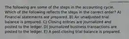 The following are some of the steps in the accounting cycle. Which of the following reflects the steps in the correct order? A) Financial statements are prepared. B) An unadjusted trial balance is prepared. C) Closing entries are journalized and posted to the ledger. D) Journalized business transactions are posted to the ledger. E) A post-closing trial balance is prepared.