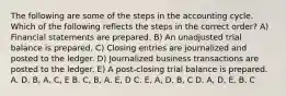 The following are some of the steps in the accounting cycle. Which of the following reflects the steps in the correct order? A) Financial statements are prepared. B) An unadjusted trial balance is prepared. C) Closing entries are journalized and posted to the ledger. D) Journalized business transactions are posted to the ledger. E) A post-closing trial balance is prepared. A. D, B, A, C, E B. C, B, A, E, D C. E, A, D, B, C D. A, D, E, B, C