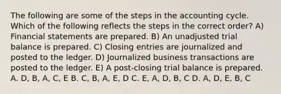 The following are some of the steps in the accounting cycle. Which of the following reflects the steps in the correct order? A) <a href='https://www.questionai.com/knowledge/kFBJaQCz4b-financial-statements' class='anchor-knowledge'>financial statements</a> are prepared. B) An unadjusted trial balance is prepared. C) <a href='https://www.questionai.com/knowledge/kosjhwC4Ps-closing-entries' class='anchor-knowledge'>closing entries</a> are journalized and posted to the ledger. D) Journalized business transactions are posted to the ledger. E) A post-closing trial balance is prepared. A. D, B, A, C, E B. C, B, A, E, D C. E, A, D, B, C D. A, D, E, B, C