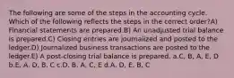 The following are some of the steps in the accounting cycle. Which of the following reflects the steps in the correct order?A) Financial statements are prepared.B) An unadjusted trial balance is prepared.C) Closing entries are journalized and posted to the ledger.D) Journalized business transactions are posted to the ledger.E) A post-closing trial balance is prepared. a.C, B, A, E, D b.E, A, D, B, C c.D, B, A, C, E d.A, D, E, B, C