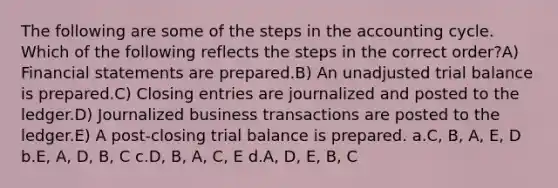 The following are some of the steps in <a href='https://www.questionai.com/knowledge/k10xCJF4P3-the-accounting-cycle' class='anchor-knowledge'>the accounting cycle</a>. Which of the following reflects the steps in the correct order?A) <a href='https://www.questionai.com/knowledge/kFBJaQCz4b-financial-statements' class='anchor-knowledge'>financial statements</a> are prepared.B) An unadjusted trial balance is prepared.C) <a href='https://www.questionai.com/knowledge/kosjhwC4Ps-closing-entries' class='anchor-knowledge'>closing entries</a> are journalized and posted to the ledger.D) Journalized business transactions are posted to the ledger.E) A post-closing trial balance is prepared. a.C, B, A, E, D b.E, A, D, B, C c.D, B, A, C, E d.A, D, E, B, C