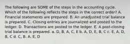 The following are SOME of the steps in the accounting cycle. Which of the following reflects the steps in the correct order? A. Financial statements are prepared. B. An unadjusted trial balance is prepared. C. Closing entries are journalized and posted to the ledger. D. Transactions are posted to the ledger. E. A post-closing trial balance is prepared. a. D, B, A, C, E b. A, D, E, B, C c. E, A, D, B, C d. C, B, A, E, D