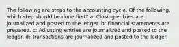 The following are steps to the accounting cycle. Of the following, which step should be done first? a: Closing entries are journalized and posted to the ledger. b: Financial statements are prepared. c: Adjusting entries are journalized and posted to the ledger. d: Transactions are journalized and posted to the ledger.