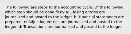 The following are steps to the accounting cycle. Of the following, which step should be done first? a: Closing entries are journalized and posted to the ledger. b: Financial statements are prepared. c: Adjusting entries are journalized and posted to the ledger. d: Transactions are journalized and posted to the ledger.