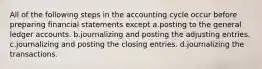 All of the following steps in the accounting cycle occur before preparing financial statements except a.posting to the general ledger accounts. b.journalizing and posting the adjusting entries. c.journalizing and posting the closing entries. d.journalizing the transactions.