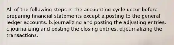 All of the following steps in the accounting cycle occur before preparing <a href='https://www.questionai.com/knowledge/kFBJaQCz4b-financial-statements' class='anchor-knowledge'>financial statements</a> except a.posting to <a href='https://www.questionai.com/knowledge/kdxbifuCZE-the-general-ledger' class='anchor-knowledge'>the general ledger</a> accounts. b.journalizing and posting the <a href='https://www.questionai.com/knowledge/kGxhM5fzgy-adjusting-entries' class='anchor-knowledge'>adjusting entries</a>. c.journalizing and posting the closing entries. d.journalizing the transactions.